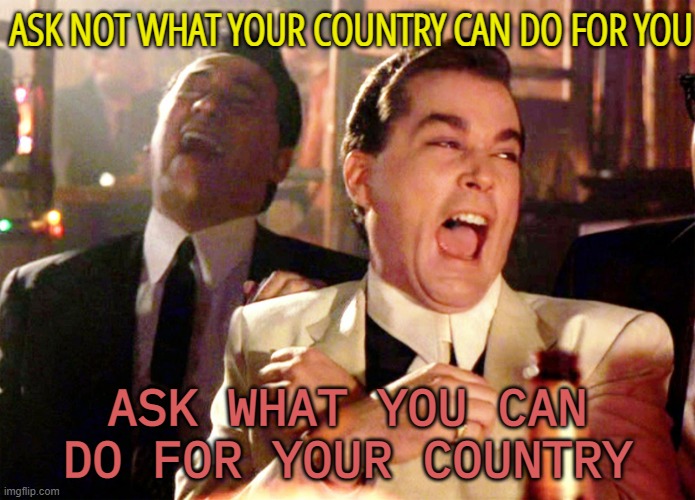 Ask not what your country can do for you | ASK NOT WHAT YOUR COUNTRY CAN DO FOR YOU; ASK WHAT YOU CAN DO FOR YOUR COUNTRY | image tagged in memes,good fellas hilarious | made w/ Imgflip meme maker