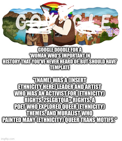 GOOGLE DOODLE FOR A 'WOMAN WHO'S IMPORTANT IN HISTORY THAT YOU'VE NEVER HEARD OF, BUT SHOULD HAVE'
TEMPLATE; "(NAME) WAS A (INSERT ETHNICITY HERE) LEADER AND ARTIST WHO WAS AN ACTIVIST FOR (ETHNICITY) RIGHTS, 2SLGBTQIA+ RIGHTS, A POET WHO EXPLORED QUEER (ETHNICITY) THEMES, AND MURALIST WHO PAINTED MANY (ETHNICITY) QUEER TRANS MOTIFS." | image tagged in blank white template | made w/ Imgflip meme maker