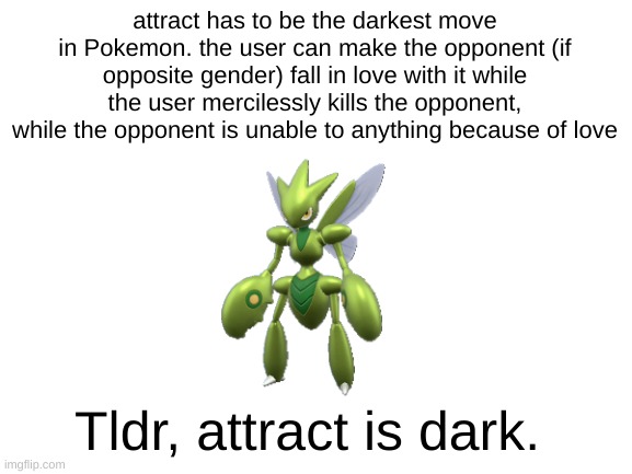 It does seem to be that way | attract has to be the darkest move in Pokemon. the user can make the opponent (if opposite gender) fall in love with it while the user mercilessly kills the opponent, while the opponent is unable to anything because of love; Tldr, attract is dark. | image tagged in blank white template,pokemon | made w/ Imgflip meme maker