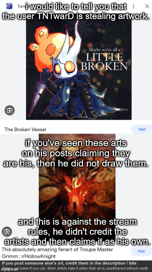 i would like to tell you that the user TNTwarD is stealing artwork. if you've seen these arts on his posts claiming they are his, then he did not draw them. and this is against the stream rules, he didn't credit the artists and then claims it as his own. | made w/ Imgflip meme maker