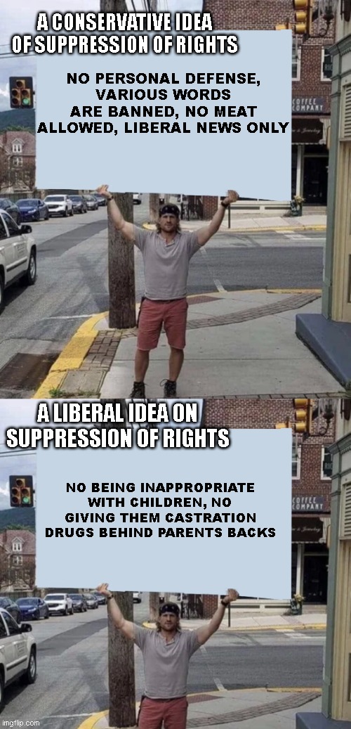 right out of the mouths of imgflippers | A CONSERVATIVE IDEA OF SUPPRESSION OF RIGHTS; NO PERSONAL DEFENSE, VARIOUS WORDS ARE BANNED, NO MEAT ALLOWED, LIBERAL NEWS ONLY; A LIBERAL IDEA ON SUPPRESSION OF RIGHTS; NO BEING INAPPROPRIATE WITH CHILDREN, NO GIVING THEM CASTRATION DRUGS BEHIND PARENTS BACKS | image tagged in man holding sign | made w/ Imgflip meme maker