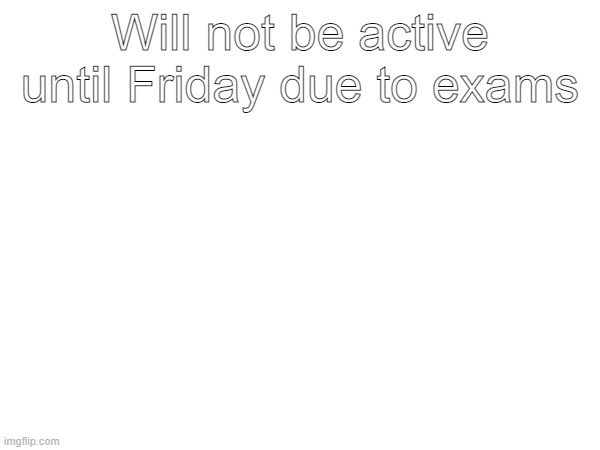 Will not be active until Friday due to exams | made w/ Imgflip meme maker