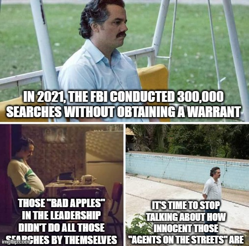 Sad Pablo Escobar Meme | IN 2021, THE FBI CONDUCTED 300,000 SEARCHES WITHOUT OBTAINING A WARRANT; IT'S TIME TO STOP TALKING ABOUT HOW INNOCENT THOSE "AGENTS ON THE STREETS" ARE; THOSE "BAD APPLES" IN THE LEADERSHIP DIDN'T DO ALL THOSE SEARCHES BY THEMSELVES | image tagged in memes,sad pablo escobar | made w/ Imgflip meme maker
