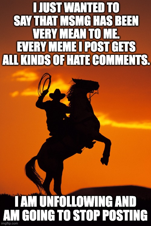 Goodbye | I JUST WANTED TO SAY THAT MSMG HAS BEEN VERY MEAN TO ME. EVERY MEME I POST GETS ALL KINDS OF HATE COMMENTS. I AM UNFOLLOWING AND AM GOING TO STOP POSTING | image tagged in cowboy goodbye horse rearing,goodbye | made w/ Imgflip meme maker