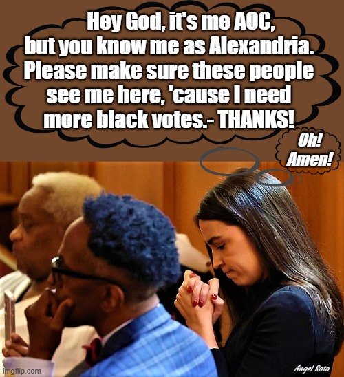 aoc pretending to pray at afro-american funeral | Hey God, it's me AOC,
but you know me as Alexandria.
Please make sure these people
see me here, 'cause I need
more black votes.- THANKS! Oh!
Amen! Angel Soto | image tagged in political humor,aoc,black,afro-american,funeral,god | made w/ Imgflip meme maker