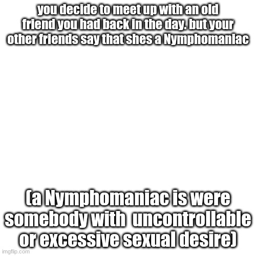 funny title | you decide to meet up with an old friend you had back in the day. but your other friends say that shes a Nymphomaniac; (a Nymphomaniac is were somebody with  uncontrollable or excessive sexual desire) | image tagged in memes,blank transparent square | made w/ Imgflip meme maker