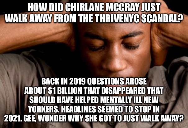 African American mental health | HOW DID CHIRLANE MCCRAY JUST WALK AWAY FROM THE THRIVENYC SCANDAL? BACK IN 2019 QUESTIONS AROSE ABOUT $1 BILLION THAT DISAPPEARED THAT SHOULD HAVE HELPED MENTALLY ILL NEW YORKERS. HEADLINES SEEMED TO STOP IN 2021. GEE, WONDER WHY SHE GOT TO JUST WALK AWAY? | image tagged in african american mental health | made w/ Imgflip meme maker
