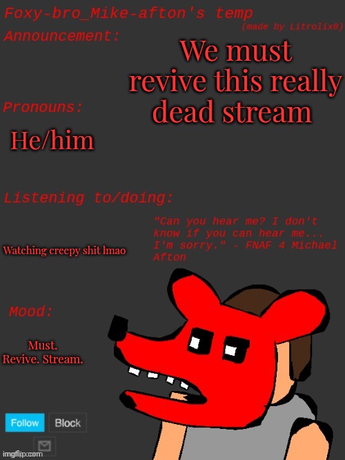 Foxy-bro_Mike-afton's announcement template (made by Litrolix0) | We must revive this really dead stream; He/him; Watching creepy shit lmao; Must. Revive. Stream. | image tagged in foxy-bro_mike-afton's announcement template made by litrolix0 | made w/ Imgflip meme maker