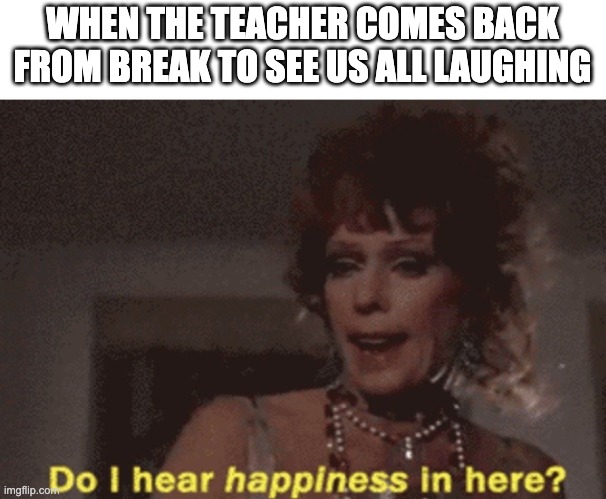 Do i hear happiness in hear? | WHEN THE TEACHER COMES BACK FROM BREAK TO SEE US ALL LAUGHING | image tagged in do i hear happiness in hear | made w/ Imgflip meme maker