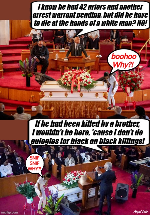 aoc cries while al sharpton gives eulogy at funeral | I know he had 42 priors and another
arrest warrant pending, but did he have
to die at the hands of a white man? NO! boohoo
Why?! If he had been killed by a brother,
I wouldn't be here, 'cause I don't do
eulogies for black on black killings! SNIF
SNIF
WHY?! Angel Soto | image tagged in crying aoc,al sharpton racist,funeral,eulogy,white man,brother | made w/ Imgflip meme maker