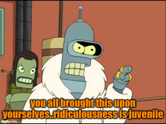 Bender I'll have my own | you all brought this upon yourselves..ridiculousness is juvenile | image tagged in bender i'll have my own | made w/ Imgflip meme maker