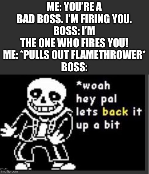 I fired him and I can fire you too | ME: YOU’RE A BAD BOSS. I’M FIRING YOU.
BOSS: I’M THE ONE WHO FIRES YOU!
ME: *PULLS OUT FLAMETHROWER*
BOSS: | image tagged in whoa hey pal let's back it up a bit,boss,flamethrower,america | made w/ Imgflip meme maker