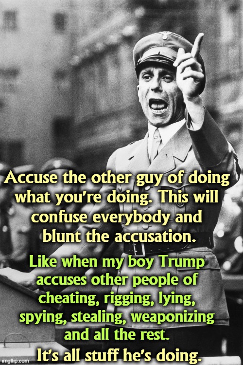 Accuse the other guy of doing 
what you're doing. This will 
confuse everybody and 
blunt the accusation. Like when my boy Trump 
accuses other people of 
cheating, rigging, lying, 
spying, stealing, weaponizing 
and all the rest. It's all stuff he's doing. | image tagged in goebbels,liar,propaganda,trump,accused | made w/ Imgflip meme maker