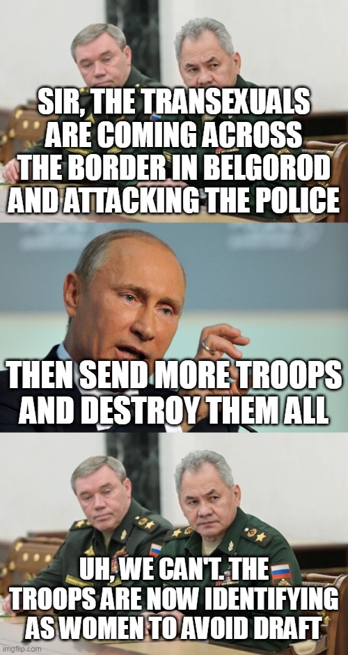 Trans invasion | SIR, THE TRANSEXUALS ARE COMING ACROSS THE BORDER IN BELGOROD AND ATTACKING THE POLICE; THEN SEND MORE TROOPS AND DESTROY THEM ALL; UH, WE CAN'T. THE TROOPS ARE NOW IDENTIFYING AS WOMEN TO AVOID DRAFT | image tagged in shoigu and gerasimov,angry putin,russo-ukrainian war,draft,tired of hearing about transgenders | made w/ Imgflip meme maker