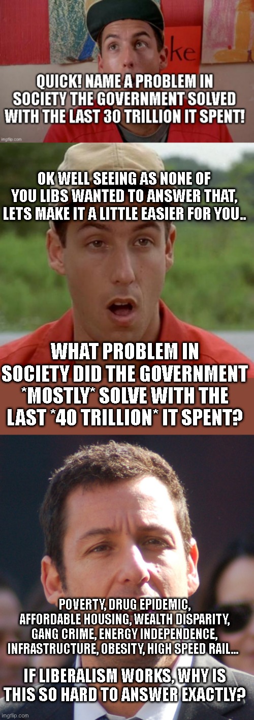 This should have been the easiest question in liberal history... you know, seeing as the entire ideology ultimately hangs on it | OK WELL SEEING AS NONE OF YOU LIBS WANTED TO ANSWER THAT, LETS MAKE IT A LITTLE EASIER FOR YOU.. WHAT PROBLEM IN SOCIETY DID THE GOVERNMENT *MOSTLY* SOLVE WITH THE LAST *40 TRILLION* IT SPENT? POVERTY, DRUG EPIDEMIC, AFFORDABLE HOUSING, WEALTH DISPARITY, GANG CRIME, ENERGY INDEPENDENCE, INFRASTRUCTURE, OBESITY, HIGH SPEED RAIL... IF LIBERALISM WORKS, WHY IS THIS SO HARD TO ANSWER EXACTLY? | image tagged in adam sandler mouth dropped,adam sandler | made w/ Imgflip meme maker
