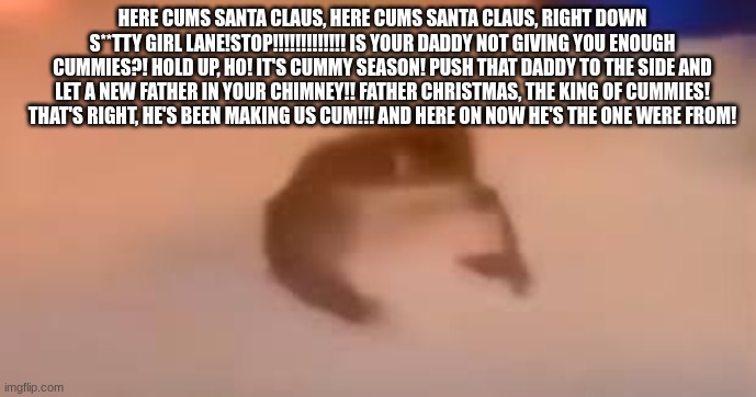 here cums santa clause :D::D:D:D:DD::D | HERE CUMS SANTA CLAUS, HERE CUMS SANTA CLAUS, RIGHT DOWN S**TTY GIRL LANE!STOP!!!!!!!!!!!!! IS YOUR DADDY NOT GIVING YOU ENOUGH CUMMIES?! HOLD UP, HO! IT'S CUMMY SEASON! PUSH THAT DADDY TO THE SIDE AND LET A NEW FATHER IN YOUR CHIMNEY!! FATHER CHRISTMAS, THE KING OF CUMMIES! THAT'S RIGHT, HE'S BEEN MAKING US CUM!!! AND HERE ON NOW HE'S THE ONE WERE FROM! | image tagged in santa claus,low quality,meme | made w/ Imgflip meme maker