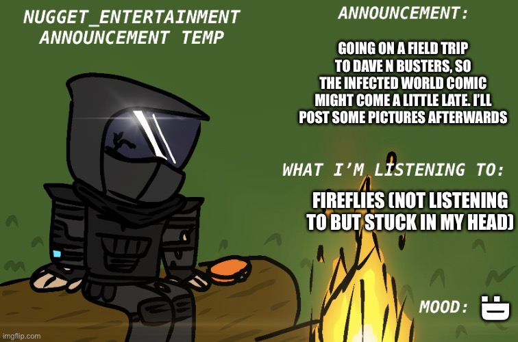 I’ll try to post it around 4 or 5 | GOING ON A FIELD TRIP TO DAVE N BUSTERS, SO THE INFECTED WORLD COMIC MIGHT COME A LITTLE LATE. I’LL POST SOME PICTURES AFTERWARDS; FIREFLIES (NOT LISTENING TO BUT STUCK IN MY HEAD); :D | image tagged in nugget_entertainment announcement | made w/ Imgflip meme maker