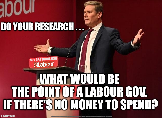 Starmer/Labour - Bankrupt Economy | DO YOUR RESEARCH . . . WHAT WOULD BE 
THE POINT OF A LABOUR GOV. 
IF THERE'S NO MONEY TO SPEND? #Immigration #Starmerout #Labour #JonLansman #wearecorbyn #KeirStarmer #DianeAbbott #McDonnell #cultofcorbyn #labourisdead #Momentum #labourracism #socialistsunday #nevervotelabour #socialistanyday #Antisemitism #Savile #SavileGate #Paedo #Worboys #GroomingGangs #Paedophile #IllegalImmigration #Immigrants #Invasion #StarmerResign #Starmeriswrong #SirSoftie #SirSofty #PatCullen #Cullen #RCN #nurse #nursing #strikes #SueGray #Blair #Steroids #Economy | image tagged in starmer toolmaker,illegal immigration,stop boats v eu votes,starmerout getstarmerout,labourisdead,nhs reform | made w/ Imgflip meme maker