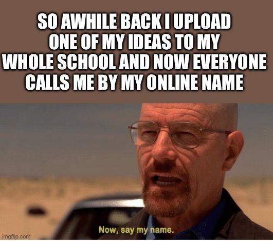 Lol | SO AWHILE BACK I UPLOAD ONE OF MY IDEAS TO MY WHOLE SCHOOL AND NOW EVERYONE CALLS ME BY MY ONLINE NAME | image tagged in now say my name,lol so funny | made w/ Imgflip meme maker