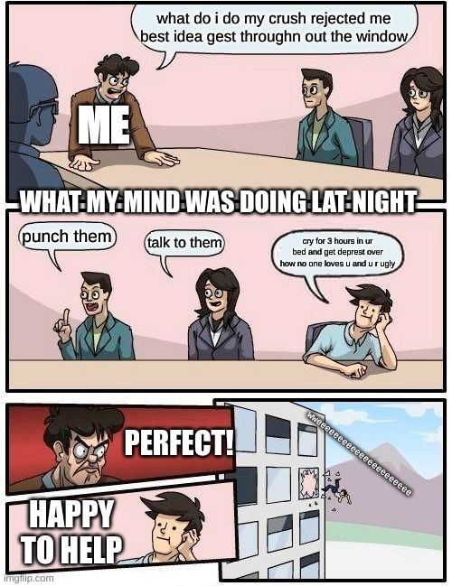 Boardroom Meeting Suggestion Meme | what do i do my crush rejected me best idea gest throughn out the window; ME; WHAT MY MIND WAS DOING LAT NIGHT; punch them; talk to them; cry for 3 hours in ur bed and get deprest over how no one loves u and u r ugly; PERFECT! wweeeeeeeeeeeeeeeeeeeeee; HAPPY TO HELP | image tagged in memes,boardroom meeting suggestion | made w/ Imgflip meme maker