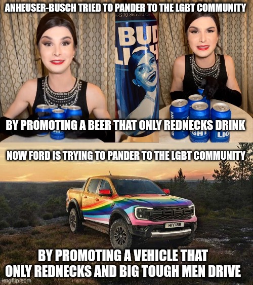 I don't think pandering to the gays by promoting products that the gays don't buy is the best business model | ANHEUSER-BUSCH TRIED TO PANDER TO THE LGBT COMMUNITY; BY PROMOTING A BEER THAT ONLY REDNECKS DRINK; NOW FORD IS TRYING TO PANDER TO THE LGBT COMMUNITY; BY PROMOTING A VEHICLE THAT ONLY REDNECKS AND BIG TOUGH MEN DRIVE | image tagged in bud light dillon mulvaney endorsement,lgbtq,stupid liberals,woke,rainbow capitalism,ford | made w/ Imgflip meme maker