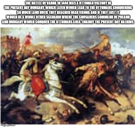 (sorry if the image is blurry) Fun fact: Sultan Murad II who was leader of the Ottoman empire at the time was not officially rul | THE BATTLE OF VARNA IN 1444 WAS A OTTOMAN VICTORY IN THE PRESENT DAY HUNGARY, WHICH LATER WOULD LEAD TO THE OTTOMANS CONQUERING SO MUCH LAND UNTIL THEY REACHED NEAR VIENNA AND IF THEY LOST IT WOULD BE A WHOLE OTHER SCENARIO WHERE THE CRUSADERS COMMAND OF POLAND AND HUNGARY WOULD CONQUER THE OTTOMANS AREA. (MAINLY THE PRESENT DAY BALKINS. | image tagged in turkey,poland,hungary,historical | made w/ Imgflip meme maker