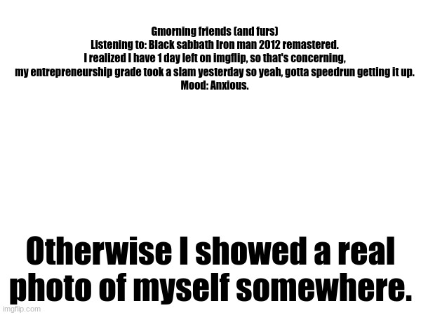 Only my arm. But yeah hi. | Gmorning friends (and furs)

Listening to: Black sabbath Iron man 2012 remastered.

I realized I have 1 day left on imgflip, so that's concerning, my entrepreneurship grade took a slam yesterday so yeah, gotta speedrun getting it up.
Mood: Anxious. Otherwise I showed a real photo of myself somewhere. | image tagged in hi friends,and furs,announcement | made w/ Imgflip meme maker