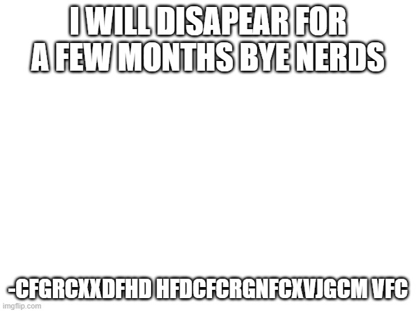 final post [so sad omg] ???????? | I WILL DISAPEAR FOR A FEW MONTHS BYE NERDS; -CFGRCXXDFHD HFDCFCRGNFCXVJGCM VFC | image tagged in memes | made w/ Imgflip meme maker
