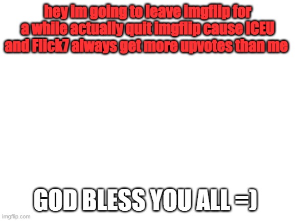bye imgflip..... | hey im going to leave imgflip for a while actually quit imgflip cause ICEU and Flick7 always get more upvotes than me; GOD BLESS YOU ALL =) | image tagged in blank white template | made w/ Imgflip meme maker