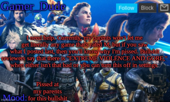 Gamer_Dude Announcement Template | I need help. Currently, my parents won't let me get literally any game that's rated M, but if you saw what I posted last, then you'll know why I'm pissed. Bullshit reviewers say that there is "EXTREME VIOLENCE AND GORE," when either isn't that bad or you can turn this off in settings; Pissed at my parents for this bullshit | image tagged in gamer_dude announcmen templatet | made w/ Imgflip meme maker