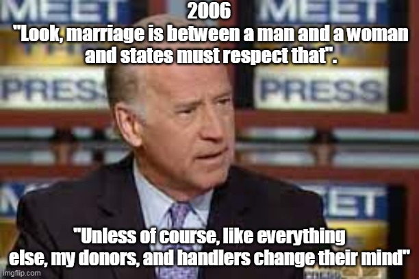 He's done this on EVERYTHING during his stellar "Career" | 2006 
"Look, marriage is between a man and a woman and states must respect that". "Unless of course, like everything else, my donors, and handlers change their mind" | image tagged in waffle biden marriage meme | made w/ Imgflip meme maker