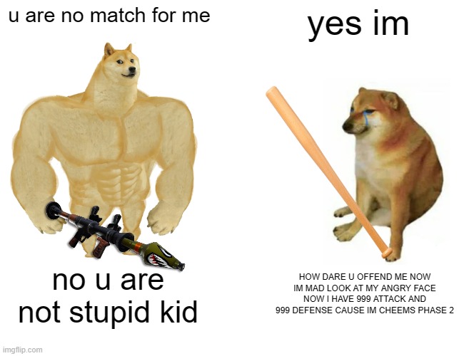 Buff Doge vs. Cheems Meme | u are no match for me; yes im; no u are not stupid kid; HOW DARE U OFFEND ME NOW IM MAD LOOK AT MY ANGRY FACE NOW I HAVE 999 ATTACK AND 999 DEFENSE CAUSE IM CHEEMS PHASE 2 | image tagged in memes,buff doge vs cheems | made w/ Imgflip meme maker