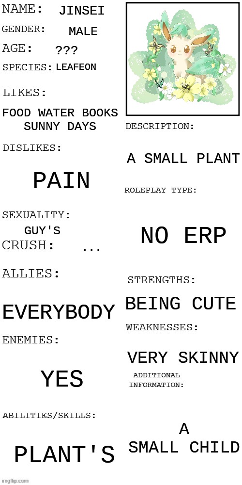 (Updated) Roleplay OC showcase | JINSEI; MALE; ??? LEAFEON; FOOD WATER BOOKS
SUNNY DAYS; A SMALL PLANT; PAIN; NO ERP; GUY'S; ... BEING CUTE; EVERYBODY; VERY SKINNY; YES; A SMALL CHILD; PLANT'S | image tagged in updated roleplay oc showcase | made w/ Imgflip meme maker