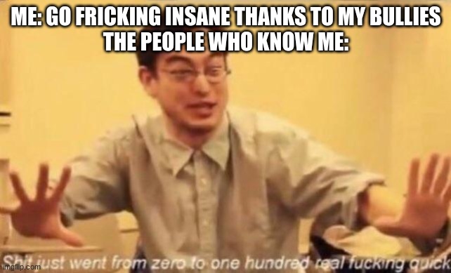 shit went form 0 to 100 | ME: GO FRICKING INSANE THANKS TO MY BULLIES
THE PEOPLE WHO KNOW ME: | image tagged in shit went form 0 to 100 | made w/ Imgflip meme maker