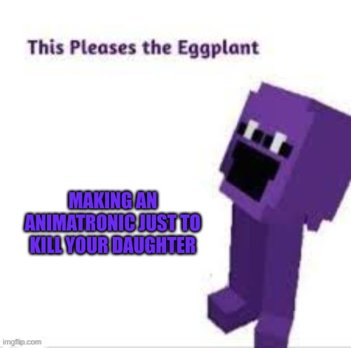 This pleases the eggplant | MAKING AN ANIMATRONIC JUST TO KILL YOUR DAUGHTER | image tagged in this pleases the eggplant | made w/ Imgflip meme maker