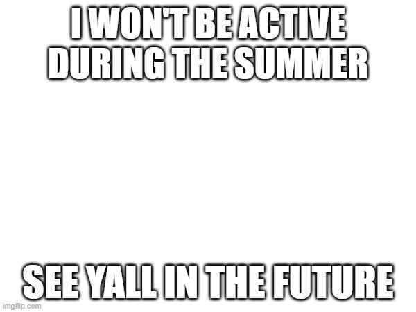 bye for now | I WON'T BE ACTIVE DURING THE SUMMER; SEE YALL IN THE FUTURE | made w/ Imgflip meme maker