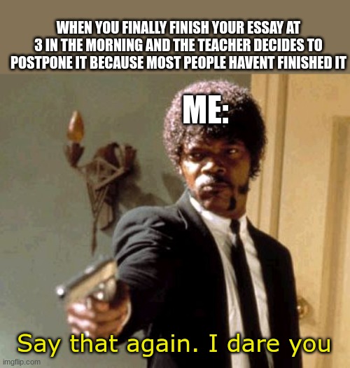 NO | WHEN YOU FINALLY FINISH YOUR ESSAY AT 3 IN THE MORNING AND THE TEACHER DECIDES TO POSTPONE IT BECAUSE MOST PEOPLE HAVENT FINISHED IT; ME:; Say that again. I dare you | image tagged in memes,say that again i dare you | made w/ Imgflip meme maker