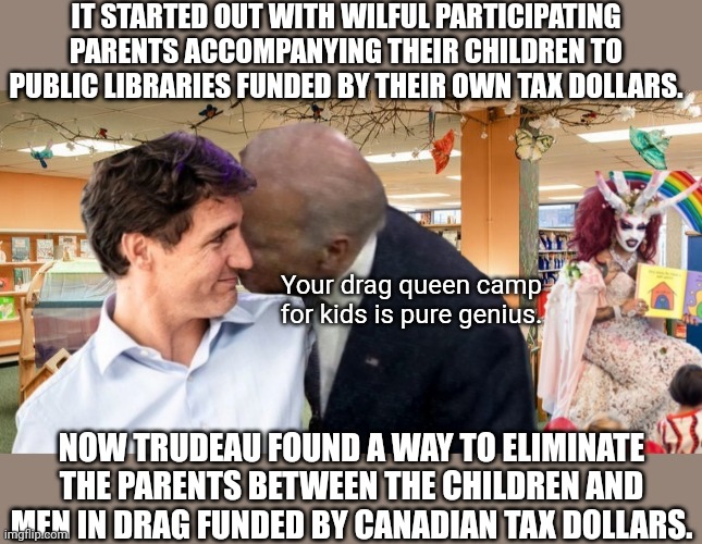 Drag Queen camp in Commie Canada | IT STARTED OUT WITH WILFUL PARTICIPATING PARENTS ACCOMPANYING THEIR CHILDREN TO PUBLIC LIBRARIES FUNDED BY THEIR OWN TAX DOLLARS. Your drag queen camp for kids is pure genius. NOW TRUDEAU FOUND A WAY TO ELIMINATE THE PARENTS BETWEEN THE CHILDREN AND MEN IN DRAG FUNDED BY CANADIAN TAX DOLLARS. | image tagged in drag queen,perverts,communism,camp,justin trudeau,creepy joe biden | made w/ Imgflip meme maker