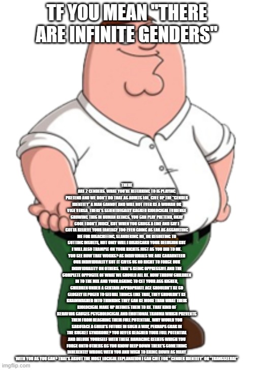 Peter Griffin | TF YOU MEAN "THERE ARE INFINITE GENDERS"; THERE ARE 2 GENDERS. WHAT YOU'RE REFERRING TO IS PLAYING PRETEND AND WE DON'T DO THAT AS ADULTS LOL. GIVE UP THE “GENDER IDENTITY” A MAN CANNOT AND WILL NOT EVER BE A WOMAN OR VICE VERSA. THERE'S SCIENTIFICALLY BACKED BIOLOGICAL EVIDENCE SHOWING THIS IN HUMAN BEINGS, YOU CAN PLAY PRETEND, OKAY COOL I DON'T JUDGE, BUT WHEN YOU CROSS A LINE AND SAY I GOTTA BELIEVE YOUR FANTASY TOO EVEN GOING AS FAR AS ASSAULTING ME FOR DISAGREEING, SLANDERING ME, OR RESULTING TO CUTTING INSULTS, NOT ONLY WILL I DISREGARD YOUR DELUSION BUT I WILL ALSO TRAMPLE ON YOUR RIGHTS JUST AS YOU DID TO ME. YOU SEE HOW THAT WORKS? AS INDIVIDUALS WE ARE GARAUNTEED OUR INDIVIDUALITY BUT IT GIVES US NO RIGHT TO FORCE OUR INDIVIDUALITY ON OTHERS. THAT'S BEING OPPRESSIVE AND THE COMPLETE OPPOSITE OF WHAT WE SHOULD ALL BE. NOW THROW CHILDREN IN TO THE MIX AND YOUR ASKING TO GET YOUR ASS KICKED, CHILDREN UNDER A CERTAIN APPROPRIATE AGE SHOULDN'T BE SO CLOSELY EXPOSED TO SEXUAL THINGS LIKE THAT, THEY SHOULDN'T BE BRAINWASHED INTO THINKING THEY CAN BE MORE THAN WHAT THEIR BIOLOGICAL MAKE UP DEFINES THEM TO BE. THAT KIND OF BEHAVIOR CAUSES PSYCHOLOGICAL AND EMOTIONAL TRAUMA WHICH PREVENTS THEM FROM REACHING THEIR FULL POTENTIAL. WHY WOULD YOU SABOTAGE A CHILD'S FUTURE IN SUCH A WAY, PERHAPS CRAB IN THE BUCKET SYNDROME? YOU NEVER REACHED YOUR FULL POTENTIAL AND DELUDE YOURSELF WITH THESE DAMAGING BELIEFS WHICH YOU FORCE ONTO OTHERS BC YOU KNOW DEEP DOWN THERE'S SOMETHING INHERENTLY WRONG WITH YOU AND WISH TO BRING DOWN AS MANY WITH YOU AS YOU CAN? THAT'S ABOUT THE MOST LOGICAL EXPLANATION I CAN GIVE FOR “ GENDER IDENTITY” OR “TRANSSEXUAL” | image tagged in peter griffin | made w/ Imgflip meme maker