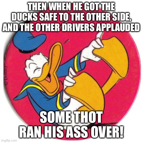 Donald Duck laughing | THEN WHEN HE GOT THE DUCKS SAFE TO THE OTHER SIDE, AND THE OTHER DRIVERS APPLAUDED; SOME THOT RAN HIS ASS OVER! | image tagged in donald duck laughing | made w/ Imgflip meme maker