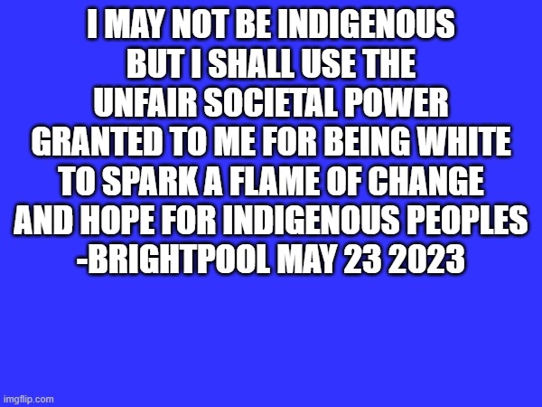 A quote from me | I MAY NOT BE INDIGENOUS BUT I SHALL USE THE UNFAIR SOCIETAL POWER GRANTED TO ME FOR BEING WHITE TO SPARK A FLAME OF CHANGE AND HOPE FOR INDIGENOUS PEOPLES
-BRIGHTPOOL MAY 23 2023 | image tagged in supportindigenous,anti-discrimination | made w/ Imgflip meme maker