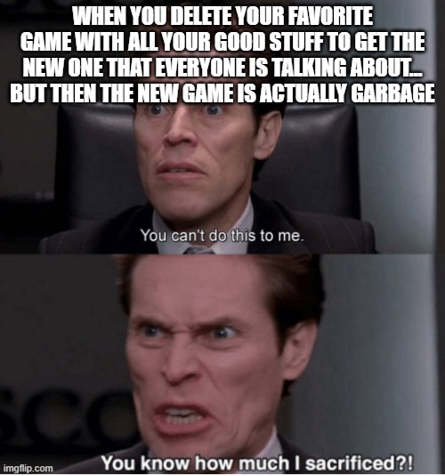 This happened to me | WHEN YOU DELETE YOUR FAVORITE GAME WITH ALL YOUR GOOD STUFF TO GET THE NEW ONE THAT EVERYONE IS TALKING ABOUT... BUT THEN THE NEW GAME IS ACTUALLY GARBAGE | image tagged in you can't do this to me you know how much i sacrificed,gaming | made w/ Imgflip meme maker