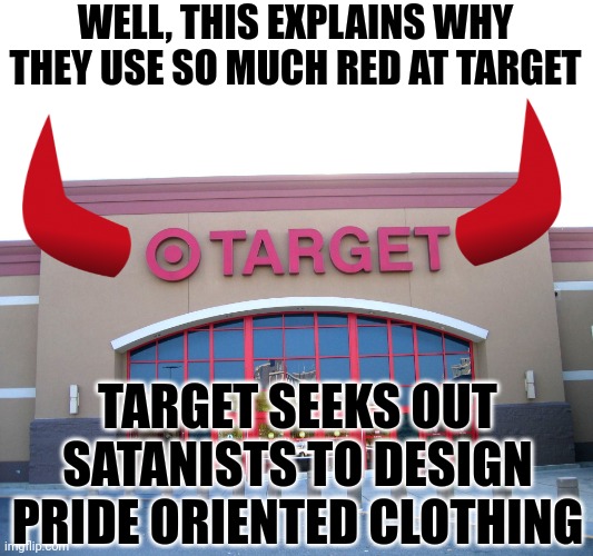 So the LGBTQ community needs satanic designers for their clothing? Can't wait to see this. | WELL, THIS EXPLAINS WHY THEY USE SO MUCH RED AT TARGET; TARGET SEEKS OUT SATANISTS TO DESIGN PRIDE ORIENTED CLOTHING | image tagged in target for gender equality,satanic,are you serious,liberal hypocrisy,out of ideas,lgbtq | made w/ Imgflip meme maker