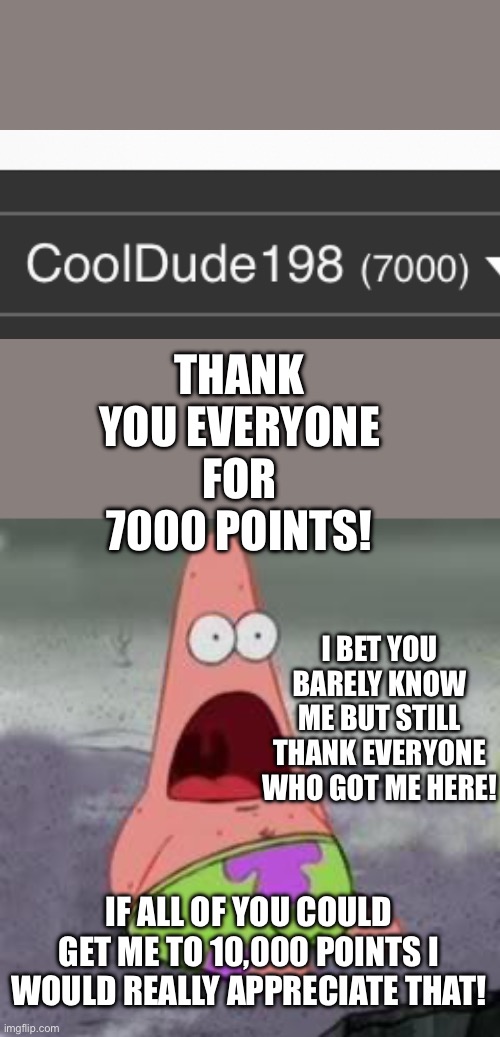 Suprised Patrick | THANK YOU EVERYONE FOR 7000 POINTS! I BET YOU BARELY KNOW ME BUT STILL THANK EVERYONE WHO GOT ME HERE! IF ALL OF YOU COULD GET ME TO 10,000 POINTS I WOULD REALLY APPRECIATE THAT! | image tagged in suprised patrick | made w/ Imgflip meme maker