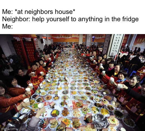 Meme #1,471 | Me: *at neighbors house*
Neighbor: help yourself to anything in the fridge
Me: | image tagged in feast,relationships,food,neighbors,memes,fridge | made w/ Imgflip meme maker
