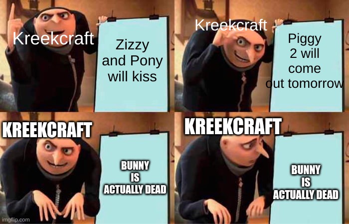 Gru's Plan | Kreekcraft; Piggy 2 will come out tomorrow; Zizzy and Pony will kiss; Kreekcraft; KREEKCRAFT; KREEKCRAFT; BUNNY IS ACTUALLY DEAD; BUNNY IS ACTUALLY DEAD | image tagged in memes,gru's plan | made w/ Imgflip meme maker