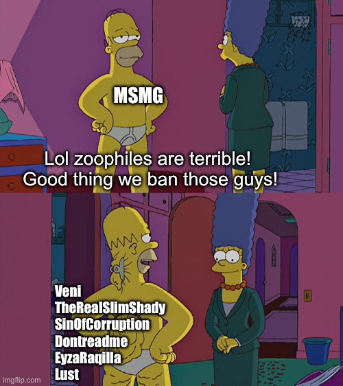Time to start a war | MSMG; Lol zoophiles are terrible!  Good thing we ban those guys! Veni
TheRealSlimShady
SinOfCorruption
Dontreadme
EyzaRaqilla
Lust | image tagged in homer simpson's back fat | made w/ Imgflip meme maker