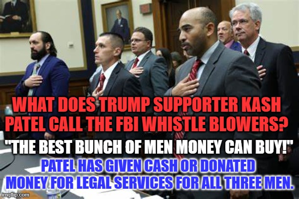 Which is worse, being caught breaking FBI rules, or taking money for testimony? | WHAT DOES TRUMP SUPPORTER KASH PATEL CALL THE FBI WHISTLE BLOWERS? "THE BEST BUNCH OF MEN MONEY CAN BUY!"; PATEL HAS GIVEN CASH OR DONATED  MONEY FOR LEGAL SERVICES FOR ALL THREE MEN. | image tagged in politics | made w/ Imgflip meme maker