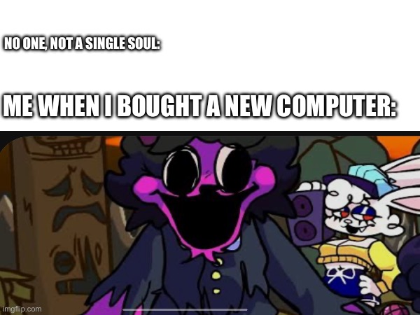 Me when I bought a new computer | NO ONE, NOT A SINGLE SOUL:; ME WHEN I BOUGHT A NEW COMPUTER: | image tagged in me when | made w/ Imgflip meme maker