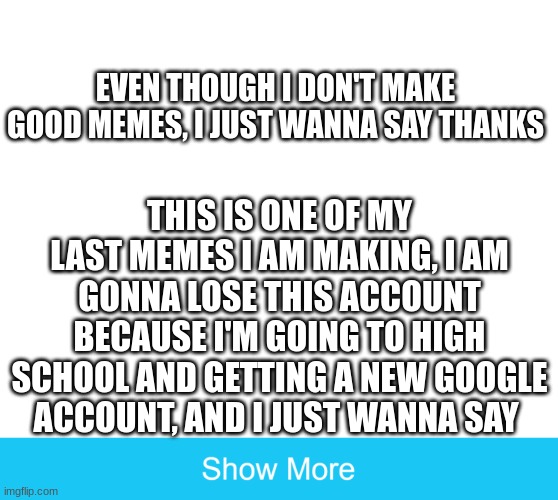 Thank you | EVEN THOUGH I DON'T MAKE GOOD MEMES, I JUST WANNA SAY THANKS; THIS IS ONE OF MY LAST MEMES I AM MAKING, I AM GONNA LOSE THIS ACCOUNT BECAUSE I'M GOING TO HIGH SCHOOL AND GETTING A NEW GOOGLE ACCOUNT, AND I JUST WANNA SAY | image tagged in thank you | made w/ Imgflip meme maker